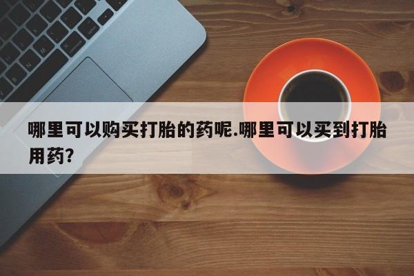 缅甸私人打胎药哪里有售哪里可以购买打胎的药呢.哪里可以买到打胎用药？