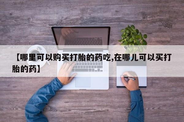 缅甸私人打胎药哪里有售【哪里可以购买打胎的药吃,在哪儿可以买打胎的药】
