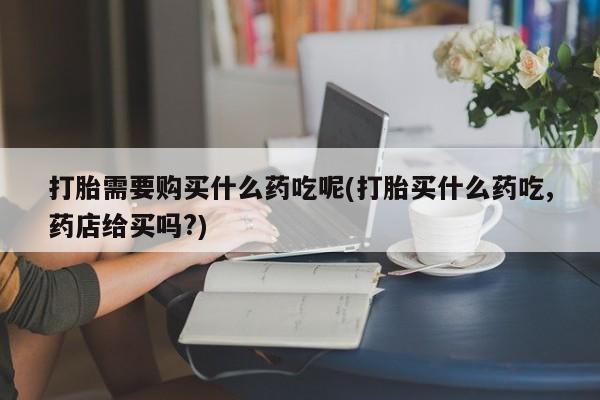 缅甸私人打胎药哪里有售打胎需要购买什么药吃呢(打胎买什么药吃,药店给买吗?)