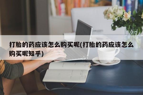 缅甸私人打胎药哪里有售打胎的药应该怎么购买呢(打胎的药应该怎么购买呢知乎)